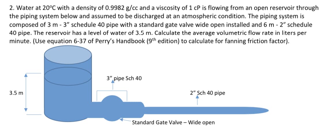 2. Water at 20°C with a density of 0.9982 g/cc and a viscosity of 1 cP is flowing from an open reservoir through
the piping system below and assumed to be discharged at an atmospheric condition. The piping system is
composed of 3 m - 3" schedule 40 pipe with a standard gate valve wide open installed and 6 m - 2" schedule
40 pipe. The reservoir has a level of water of 3.5 m. Calculate the average volumetric flow rate in liters per
minute. (Use equation 6-37 of Perry's Handbook (9th edition) to calculate for fanning friction factor).
3" pipe Sch 40
3.5 m
2" Sch 40 pipe
Standard Gate Valve – Wide open
