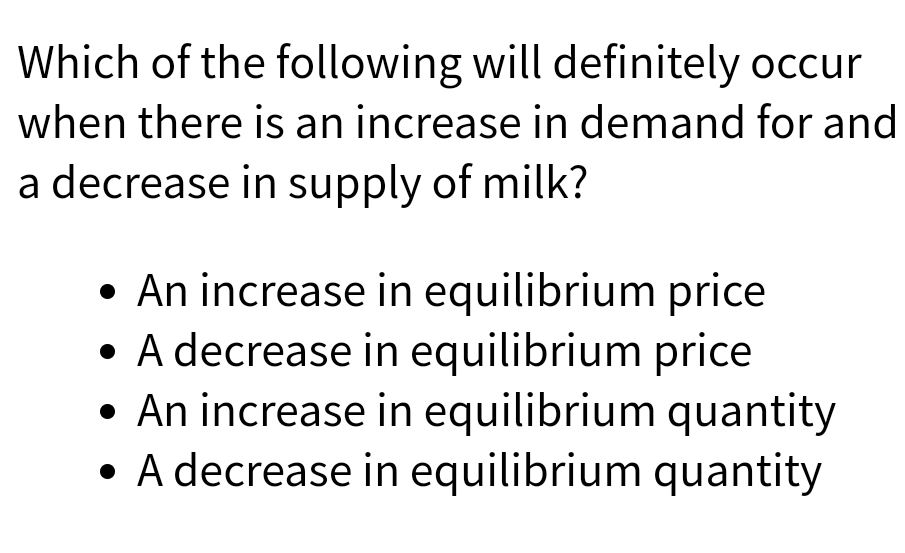 Which of the following will definitely occur
when there is an increase in demand for and
a decrease in supply of milk?
• An increase in equilibrium price
• A decrease in equilibrium price
• An increase in equilibrium quantity
• A decrease in equilibrium quantity
