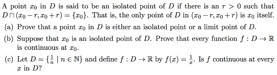 A point xo in D is said to be an isolated point of D if there is an r > 0 such that
Dn (xo – r, x0 +r) = {xo}. That is, the only point of D in (xo – r, xo +r) is xo itself
(a) Prove that a point xo in D is either an isolated point or a limit point of D.
(b) Suppose that xo is an isolated point of D. Prove that every function f : D → R
is continuous at xo.
(c) Let D = { |n E N} and define f : D → R by f(x) = !. Is f continuous at every
x in D?
