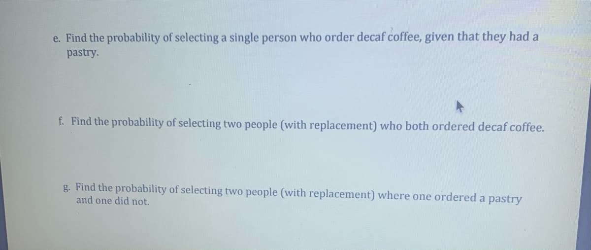 e. Find the probability of selecting a single person who order decaf coffee, given that they had a
pastry.
f. Find the probability of selecting two people (with replacement) who both ordered decaf coffee.
g. Find the probability of selecting two people (with replacement) where one ordered a pastry
and one did not.
