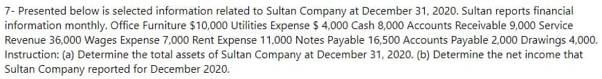 7- Presented below is selected information related to Sultan Company at December 31, 2020. Sultan reports financial
information monthly. Office Furniture $10,000 Utilities Expense $ 4,000 Cash 8,000 Accounts Receivable 9,000 Service
Revenue 36,000 Wages Expense 7,000 Rent Expense 11,000 Notes Payable 16,500 Accounts Payable 2,000 Drawings 4,000.
Instruction: (a) Determine the total assets of Sultan Company at December 31, 2020. (b) Determine the net income that
Sultan Company reported for December 2020.

