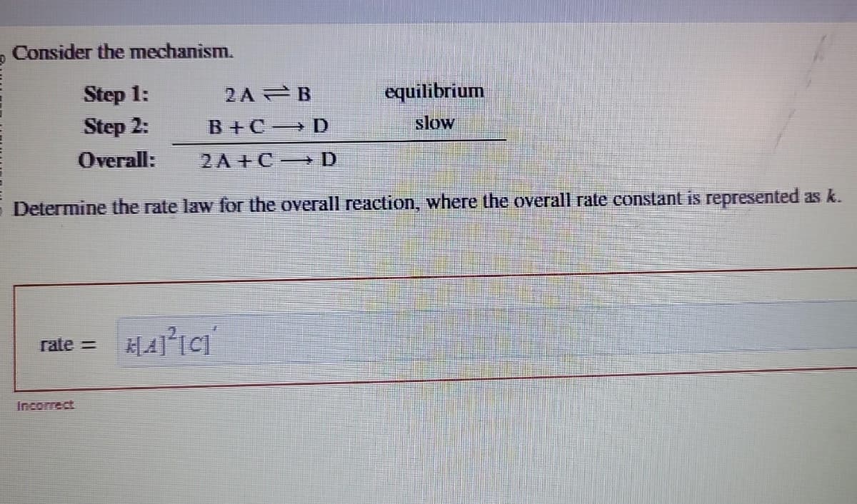 Consider the mechanism.
Step 1:
2A
Step 2:
B+C
Overall:
2A+C
Determine the rate law for the overall reaction, where the overall rate constant is represented as k.
rate= K[A]²[C]
B
D
D
equilibrium
slow