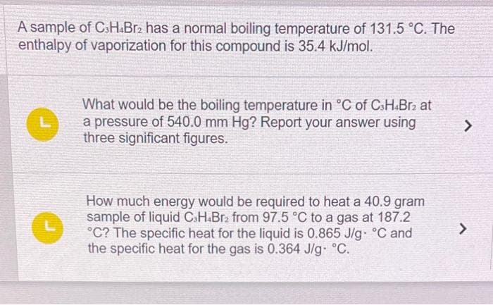 A sample of C3H4Br2 has a normal boiling temperature of 131.5 °C. The
enthalpy of vaporization for this compound is 35.4 kJ/mol.
What would be the boiling temperature in °C of C3H.Br2 at
a pressure of 540.0 mm Hg? Report your answer using
three significant figures.
How much energy would be required to heat a 40.9 gram
sample of liquid CH4Br₂ from 97.5 °C to a gas at 187.2
°C? The specific heat for the liquid is 0.865 J/g °C and
the specific heat for the gas is 0.364 J/g. °C.
>
>