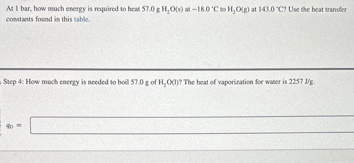 At 1 bar, how much energy is required to heat 57.0 g H₂O(s) at -18.0 °C to H₂O(g) at 143.0 °C? Use the heat transfer
constants found in this table.
Step 4: How much energy is needed to boil 57.0 g of H₂O(1)? The heat of vaporization for water is 2257 J/g.
9D =