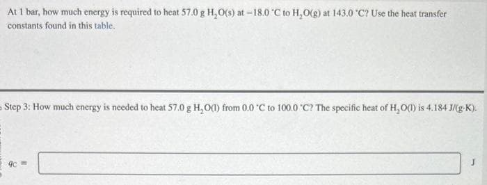 At 1 bar, how much energy is required to heat 57.0 g H₂O(s) at -18.0 °C to H₂O(g) at 143.0 °C? Use the heat transfer
constants found in this table.
Step 3: How much energy is needed to heat 57.0 g H₂O(l) from 0.0 °C to 100.0 °C? The specific heat of H₂O(1) is 4.184 J/(g-K).
9c=