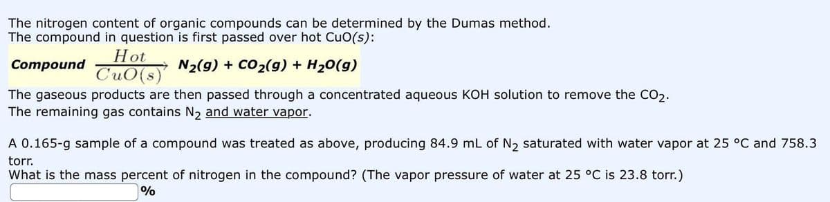 The nitrogen content of organic compounds can be determined by the Dumas method.
The compound in question is first passed over hot CuO(s):
Compound
N₂(g) + CO₂(g) + H₂O(g)
The gaseous products are then passed through a concentrated aqueous KOH solution to remove the CO₂.
The remaining gas contains N₂ and water vapor.
Hot
CuO(s)
A 0.165-g sample of a compound was treated as above, producing 84.9 mL of N₂ saturated with water vapor at 25 °C and 758.3
torr.
What is the mass percent of nitrogen in the compound? (The vapor pressure of water at 25 °C is 23.8 torr.)
%