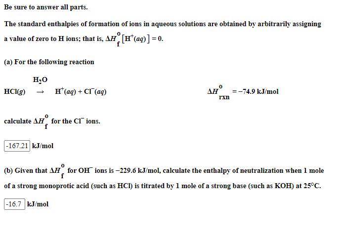 Be sure to answer all parts.
The standard enthalpies of formation
a value of zero to H ions; that is, AH
(a) For the following reaction
H₂O
HCl(g)
calculate AH for the CI ions.
f
-167.21 kJ/mol
H* (aq) + CI (aq)
-16.7 kJ/mol
of ions in aqueous solutions are obtained by arbitrarily assigning
[H* (aq)] = 0.
0
AH°
rxn
= -74.9 kJ/mol
(b) Given that AH for OH ions is-229.6 kJ/mol, calculate the enthalpy of neutralization when 1 mole
f
of a strong monoprotic acid (such as HCI) is titrated by 1 mole of a strong base (such as KOH) at 25°C.