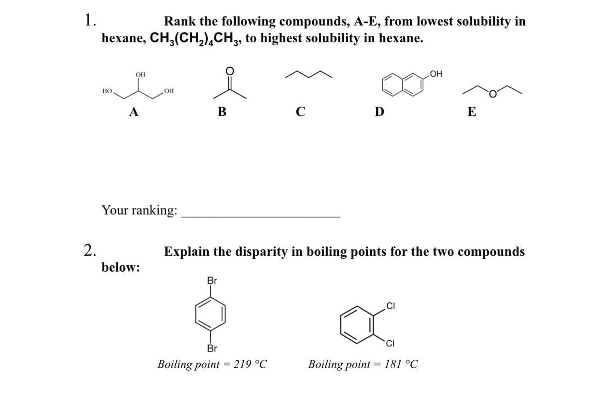 1.
2.
Rank the following compounds, A-E, from lowest solubility in
hexane, CH₂(CH₂)4CH3, to highest solubility in hexane.
HO
OH
A
.OH
Your ranking:
below:
B
D
OH
CI
XⓇ
CI
Boiling point = 181 °C
E
Explain the disparity in boiling points for the two compounds
Br
$
Br
Boiling point = 219 °C