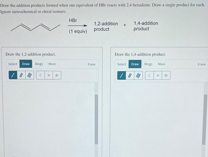 Draw the addition products formed when one equivalent of HBr reacts with 2,4-hexadiene. Draw a single product for each.
Ignore stereochemical or chiral isomers.
Draw the 1,2-addition product.
Select. Draw Rings More
/ |||||| C H Br
HBr
(1 equiv)
1,2-addition + 1,4-addition
product
product
Erase
Draw the 1,4-addition product.
Select Draw Rings
/ |||||| C H
More
Br
Erase