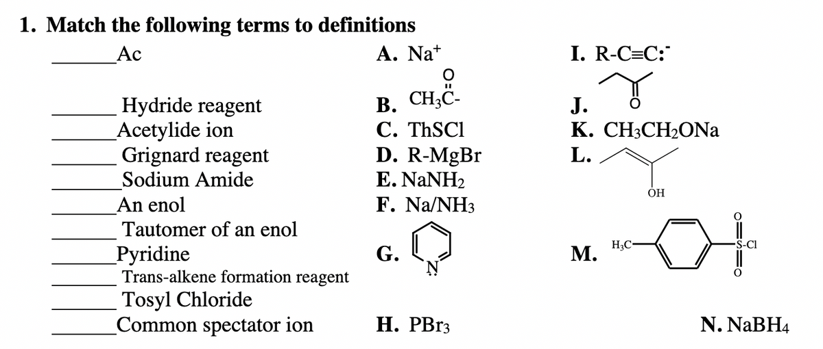 1. Match the following terms to definitions
Ac
A. Na+
Hydride reagent
Acetylide ion
Grignard reagent
Sodium Amide
An enol
Tautomer of an enol
Pyridine
Trans-alkene formation reagent
Tosyl Chloride
Common spectator ion
CH₂C-
B. CH3C-
C. ThSC1
D. R-MgBr
E. NaNH,
F.
G.
Na/NH3
H. PBr3
I. R-C=C:
...
J.
K. CH3CH₂ONa
L.
M.
H3C
OH
OISIO
-S-Cl
N. NaBH4