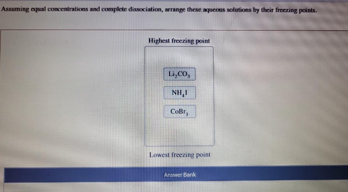 Assuming equal concentrations and complete dissociation, arrange these aqueous solutions by their freezing points.
Highest freezing point
Li,CO,
NH,I
CoBr
Lowest freezing point
Answer Bank