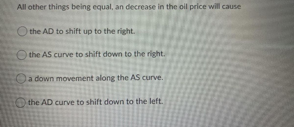 All other things being equal, an decrease in the oil price will cause
the AD to shift up to the right.
O the AS curve to shift down to the right.
a down movement along the AS curve.
the AD curve to shift down to the left.
