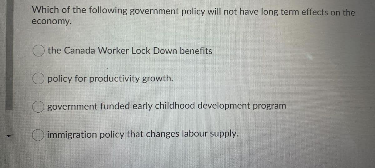 Which of the following government policy will not have long term effects on the
economy.
O the Canada Worker Lock Down benefits
O policy for productivity growth.
government funded early childhood development program
immigration policy that changes labour supply.
