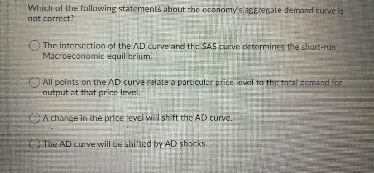 Which of the following statements about the economy's aggregate demand curve is
not correct?
O The intersection of the AD curve and the SAS curve determines the short-run
Macroeconomic equilibrium.
All points on the AD curve relate a particular price level to the total demand for
output at that price level.
OA change in the price level will shift the AD curve.
O The AD curve will be shifted by AD shocks.
