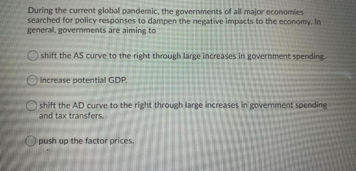 During the current global pandemic, the governments of all major economies
searched for policy responses to dampen the negative impacts to the economy. In
general, governments are aiming to
shift the AS curve to the right through large increases in government spending.
increase potential GDP.
O shift the AD curve to the right through large increases in government spending
and tax transfers.
Opush up the factor prices.
