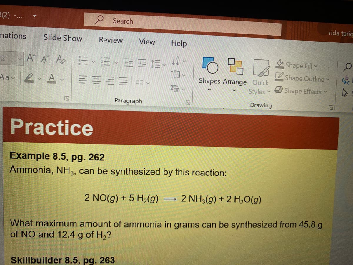 3(2)
O Search
rida tariq
mations
Slide Show
Review
View
Help
21
AA A E
Shape Fill
Shape Outline v
Aav 2 A v
Shapes Arrange Quick
Styles
Shape Effects v
Paragraph
Drawing
Practice
Example 8.5, pg. 262
Ammonia, NH3, can be synthesized by this reaction:
2 NO(g) + 5 H2(g)
2 NH3(g) + 2 H,0(g)
What maximum amount of ammonia in grams can be synthesized from 45.8 g
of NO and 12.4 g of H,?
Skillbuilder 8.5, pg. 263
12
