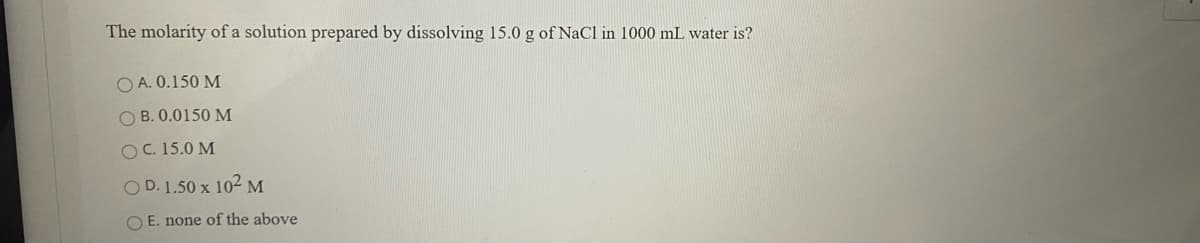 The molarity of a solution prepared by dissolving 15.0 g of NaCl in 1000 mL water is?
O A. 0.150 M
O B. 0.0150 M
OC. 15.0 M
O D. 1.50 x 102 M
O E. none of the above
