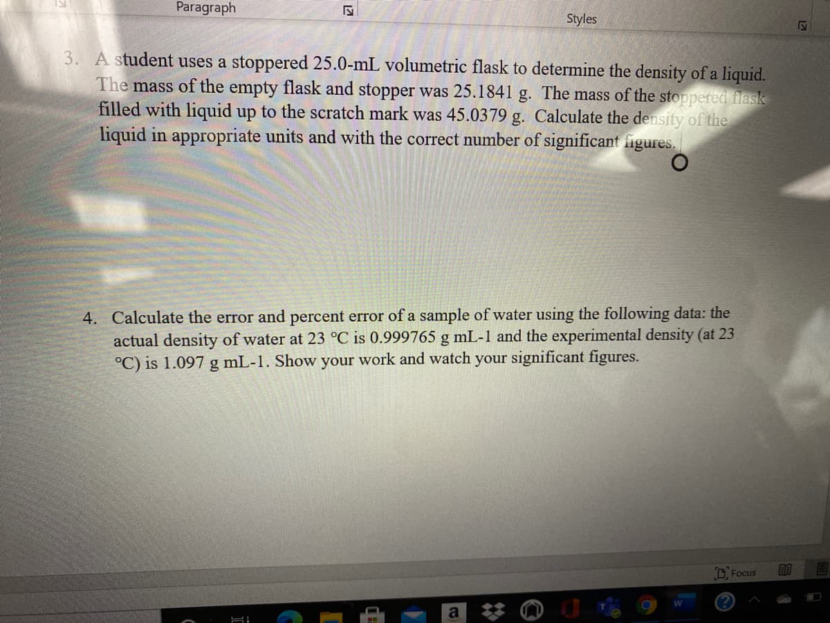 Paragraph
Styles
3. A student uses a stoppered 25.0-mL volumetric flask to determine the density of a liquid.
The mass of the empty flask and stopper was 25.1841 g. The mass of the stoppered flask
filled with liquid up to the scratch mark was 45.0379 g. Calculate the density of the
liquid in appropriate units and with the correct number of significant figures.
4. Calculate the error and percent error of a sample of water using the following data: the
actual density of water at 23 °C is 0.999765 g mL-1 and the experimental density (at 23
°C) is 1.097 g mL-1. Show your work and watch your significant figures.
D. Focus
