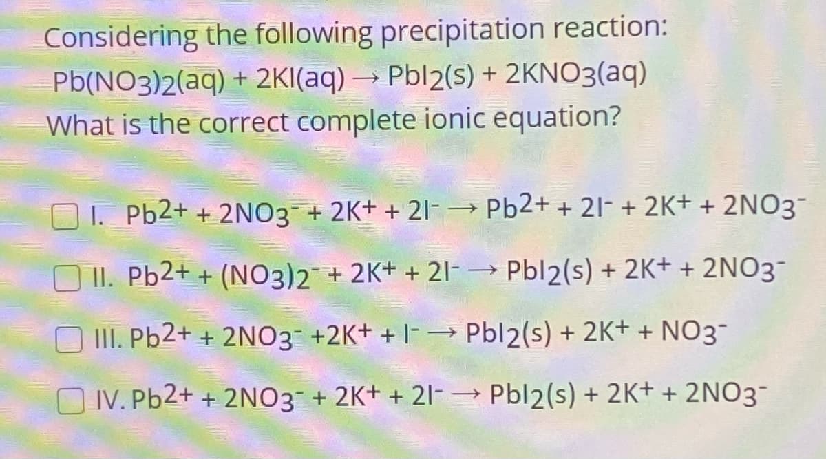 Considering the following precipitation reaction:
Pb(NO3)2(aq) + 2KI(aq) → Pbl2(s) + 2KNO3(aq)
What is the correct complete ionic equation?
O 1. Pb2+ + 2NO3 + 2K+ + 21-→ Pb2+ + 21- + 2K+ + 2NO3-
O II. Pb2+ + (NO3)2 + 2K+ + 21-
- Pbl2(s) + 2K+ + 2NO3¯
O II. Pb2+ + 2NO3- +2K+ + |-→ Pbl2(s) + 2K+ + NO3-
O IV. Pb2+ + 2NO3 + 2K+ + 21- Pbl2(s) + 2K+ + 2NO3
