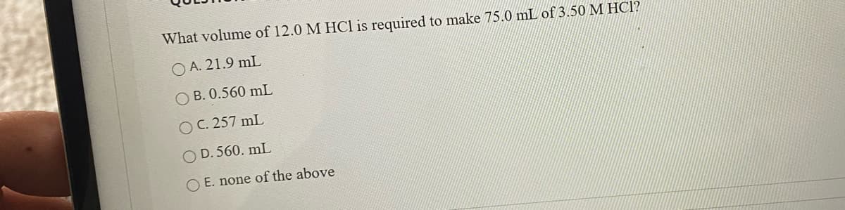 What volume of 12.0 M HCl is required to make 75.0 mL of 3.50 M HCl?
O A. 21.9 mL
O B. 0.560 mL
O C. 257 mL
O D. 560. mL
O E. none of the above
