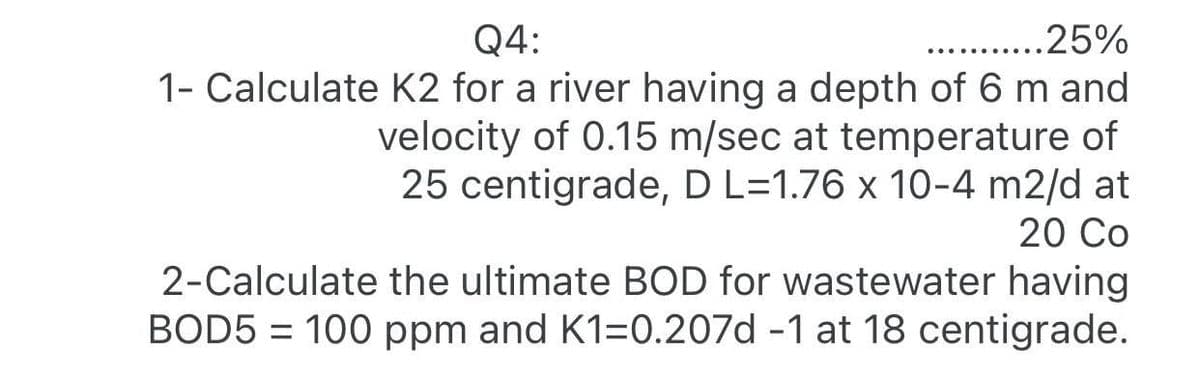 Q4:
.25%
1- Calculate K2 for a river having a depth of 6 m and
velocity of 0.15 m/sec at temperature of
25 centigrade, D L=1.76 x 10-4 m2/d at
20 Co
2-Calculate the ultimate BOD for wastewater having
BOD5 = 100 ppm and K1=0.207d -1 at 18 centigrade.
%3D
