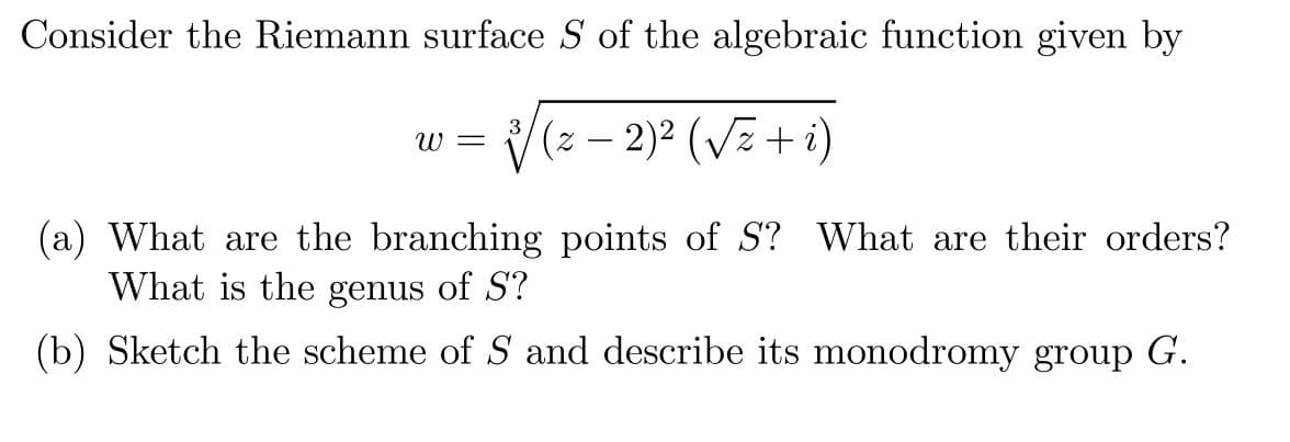 Consider the Riemann surface S of the algebraic function given by
(z – 2)² (Vz + i)
W =
-
(a) What are the branching points of S? What are their orders?
What is the genus of S?
(b) Sketch the scheme of S and describe its monodromy group G.
