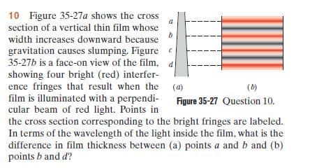 10 Figure 35-27a shows the cross
section of a vertical thin film whose
width increases downward because
gravitation causes slumping. Figure e
35-27b is a face-on view of the film, a
showing four bright (red) interfer-
ence fringes that result when the (a)
film is illuminated with a perpendi-
cular beam of red light. Points in
the cross section corresponding to the bright fringes are labeled.
In terms of the wavelength of the light inside the film, what is the
difference in film thickness between (a) points a and b and (b)
points b and d?
(6)
Figure 35-27 Question 10.
