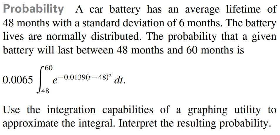Probability A car battery has an average lifetime of
48 months with a standard deviation of 6 months. The battery
lives are normally distributed. The probability that a given
battery will last between 48 months and 60 months is
0.
0.0065
e
-0.0139(t- 48)2
dt.
48
Use the integration capabilities of a graphing utility to
approximate the integral. Interpret the resulting probability.
