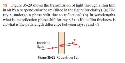 12 Figure 35-29 shows the transmission of light through a thin film
in air by a perpendicular beam (tilted in the figure for clarity). (a) Did
ray r, undergo a phase shift due to reflection? (b) In wavelengths,
what is the reflection phase shift for ray r,? (c) If the film thickness is
L, what is the path length difference between rays r, and r?
T4
Incident
light
Figure 35-29 Question 12.
