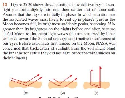 13 Figure 35-30 shows three situations in which two rays of sun-
light penetrate slightly into and then scatter out of lunar soil.
Assume that the rays are initially in phase. In which situation are
the associated waves most likely to end up in phase? (Just as the
Moon becomes full, its brightness suddenly peaks, becoming 25%
greater than its brightness on the nights before and after, because
at full Moon we intercept light waves that are scattered by lunar
soil back toward the Sun and undergo constructive interference at
our eyes. Before astronauts first landed on the Moon, NASA was
concerned that backscatter of sunlight from the soil might blind
the lunar astronauts if they did not have proper viewing shields on
their helmets.)
(a)
(b)
(c)
