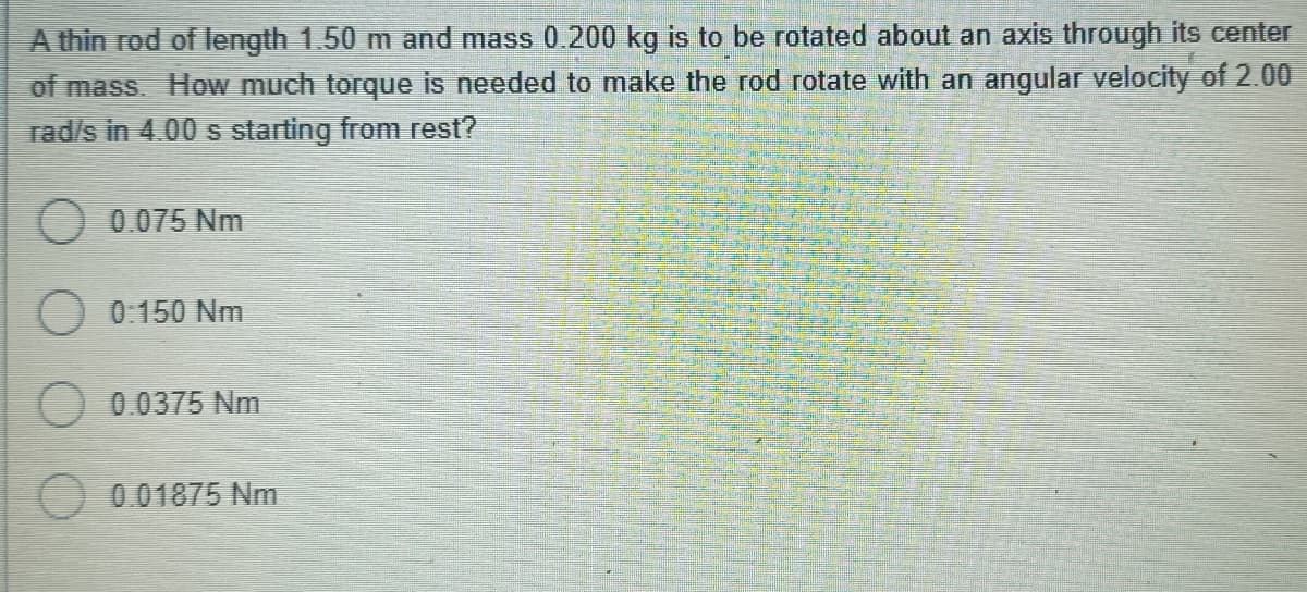 A thin rod of length 1.50 m and mass 0.200 kg is to be rotated about an axis through its center
of mass. How much torque is needed to make the rod rotate with an angular velocity of 2.00
rad/s in 4.00 s starting from rest?
O 0.075 Nm
O 0:150 Nm
O 0.0375 Nm
O 001875 Nm
