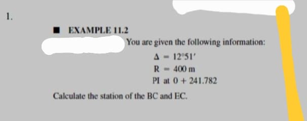 1.
■ EXAMPLE 11.2
Calculate the station of the BC and EC.
You are given the following information:
A = 12°51'
R
m 400 m
PI at 0 +241.782