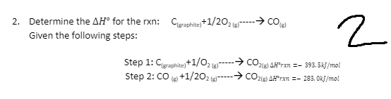 2. Determine the AH° for the rxn: Cgraphite)+1/202(g)
Given the following steps:
Step 1: C(graphite)+1/02 (8)
Step 2: CO(g) +1/202 (g)
2
➜co (8)
→CO2(g) AHFran - 393.5kJ/mol
→ CO2(g) AHFrxn=-283.0kJ/mol