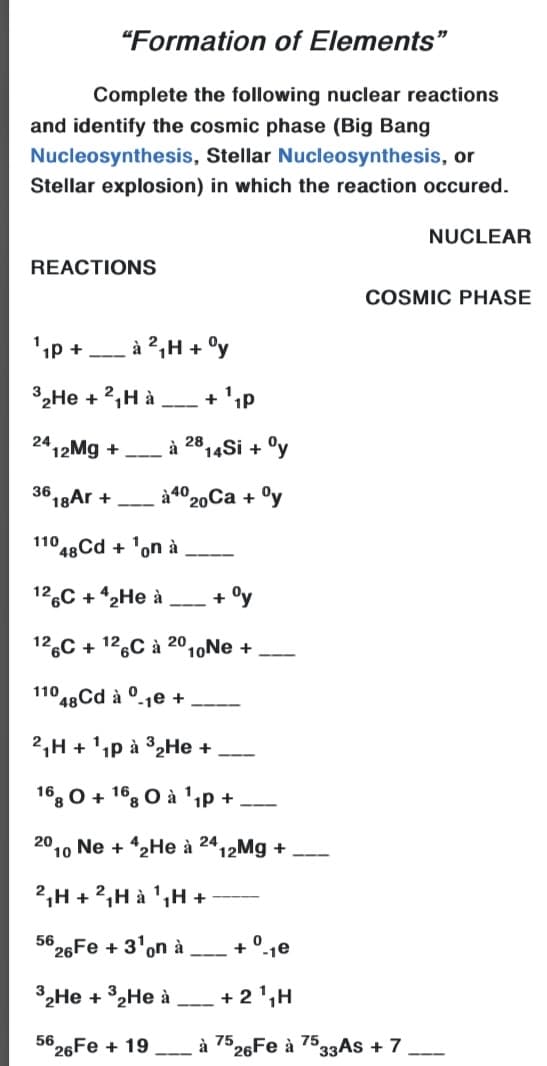 "Formation of Elements"
Complete the following nuclear reactions
and identify the cosmic phase (Big Bang
Nucleosynthesis, Stellar Nucleosynthesis, or
Stellar explosion) in which the reaction occured.
NUCLEAR
REACTIONS
COSMIC PHASE
à ²,H + °y
---
*2He + 2,H à
+ 'ip
---
24
"12Mg +
à 2814Si + °y
36
18Ar +
à4020Ca + °y
---
110
48Cd + 'on à
----
12.C + 2He à
+
---
12,C + 12,C à 20,,Ne +
110 48 Cd à °-1e +
-
2,H + 'ıp à 32HE +
---
16, 0 + 1°, O à 'ip +
---
20
10
Ne + 42He à
24
'12Mg +
2,H +2,H à ',H +
56
°26Fe + 3'on à
+ °-1e
---
32HE + °2HE à
+ 2',H
---
56 26FE + 19
à 7526Fe à 7533AS + 7
---
----
