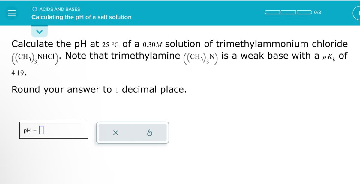 O ACIDS AND BASES
Calculating the pH of a salt solution
4.19.
Calculate the pH at 25 °c of a 0.30M solution of trimethylammonium chloride
((CH3)₂NHCI). Note that trimethylamine ((CH₂),N) is a weak base with a pk, of
Round your answer to 1 decimal place.
pH =
0/3
X