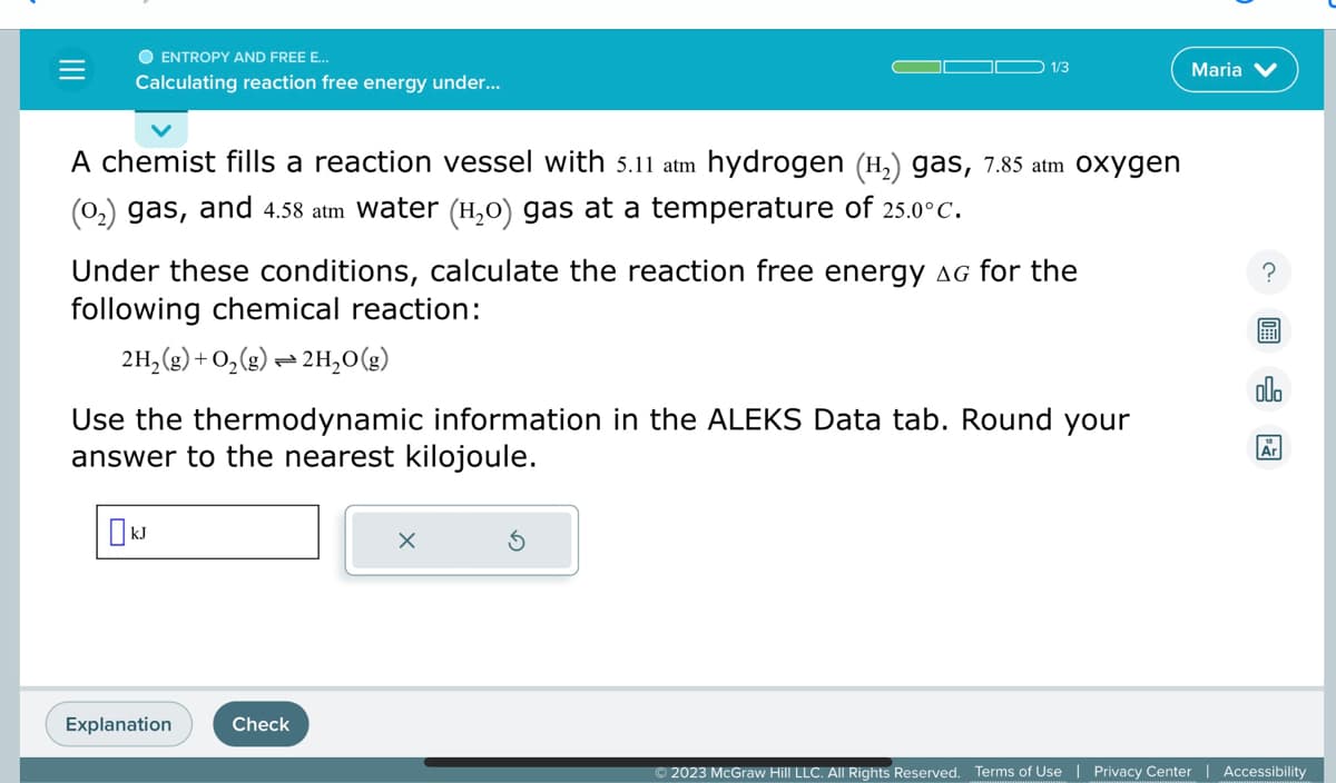 O ENTROPY AND FREE E...
Calculating reaction free energy under...
A chemist fills a reaction vessel with 5.11 atm hydrogen (H₂) gas, 7.85 atm Oxygen
(0₂) gas, and 4.58 atm water (H₂O) gas at a temperature of 25.0°C.
Under these conditions, calculate the reaction free energy AG for the
following chemical reaction:
2H₂(g) + O₂(g) → 2H₂O(g)
Use the thermodynamic information in the ALEKS Data tab. Round your
answer to the nearest kilojoule.
KJ
1/3
Explanation
Check
X
© 2023 McGraw Hill LLC. All Rights Reserved. Terms of Use
Maria
Privacy Center
E
olo
Ar
Accessibility