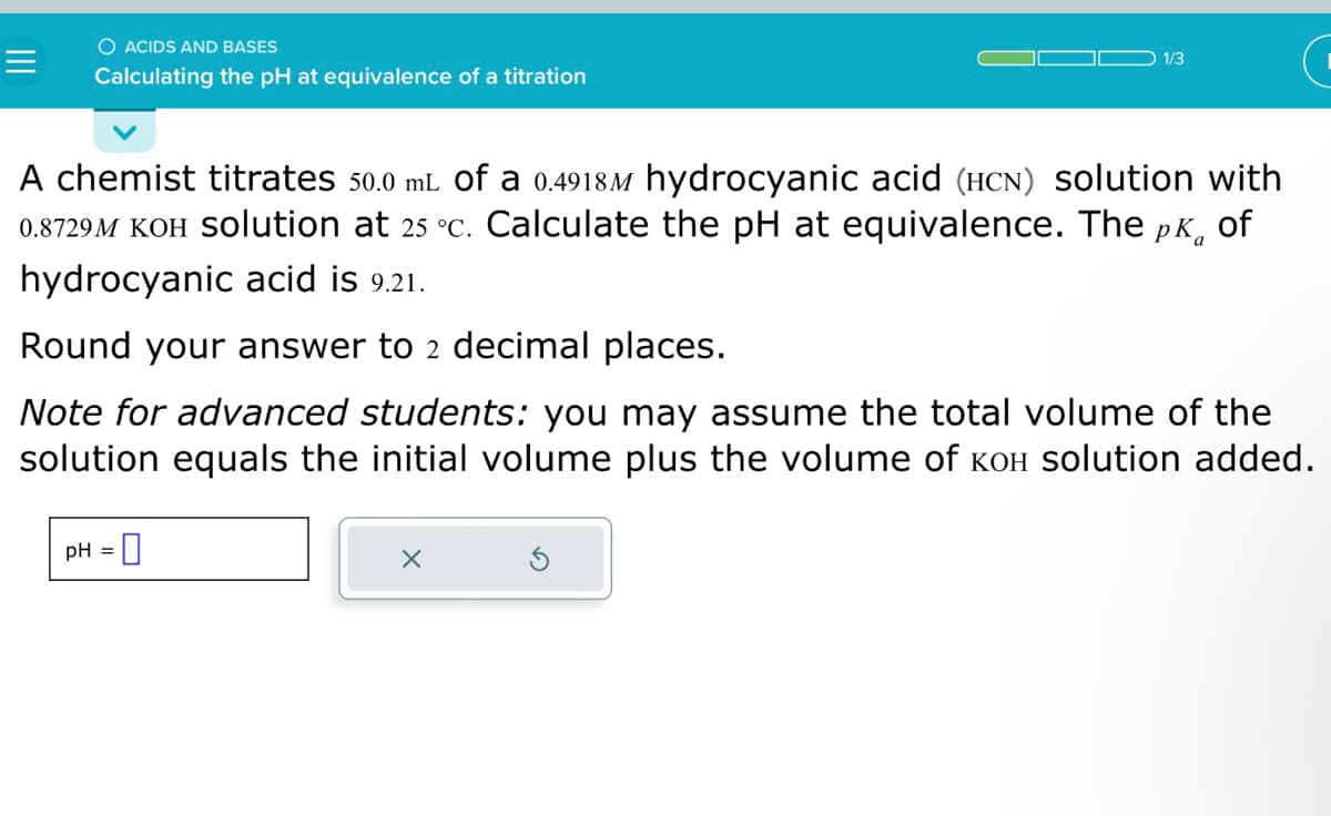 =
O ACIDS AND BASES
Calculating the pH at equivalence of a titration
A chemist titrates 50.0 mL of a 0.4918 hydrocyanic acid (HCN) solution with
0.8729M KOH Solution at 25 °c. Calculate the pH at equivalence. The pk of
hydrocyanic acid is 9.21.
Round your answer to 2 decimal places.
Note for advanced students: you may assume the total volume of the
solution equals the initial volume plus the volume of кOH solution added.
pH =
0
1/3
X