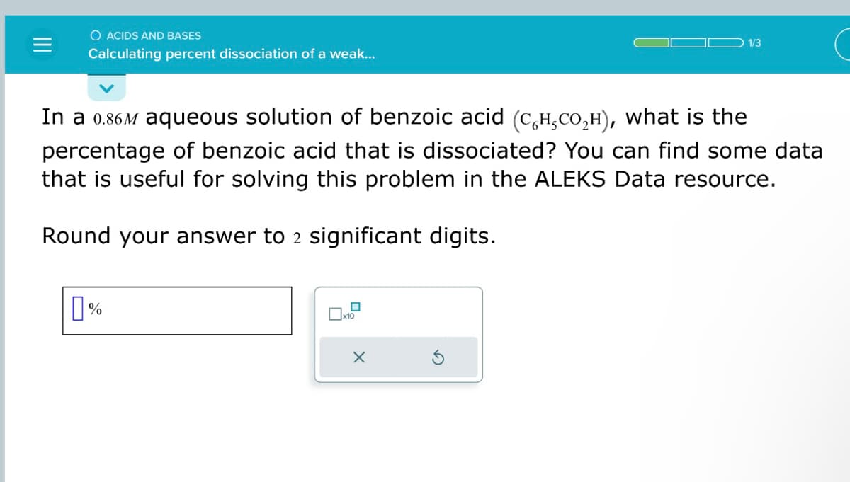 O ACIDS AND BASES
Calculating percent dissociation of a weak...
In a 0.86M aqueous solution of benzoic acid (C₂H₂CO₂H), what is the
percentage of benzoic acid that is dissociated? You can find some data
that is useful for solving this problem in the ALEKS Data resource.
Round your answer to 2 significant digits.
%
x10
1/3
X