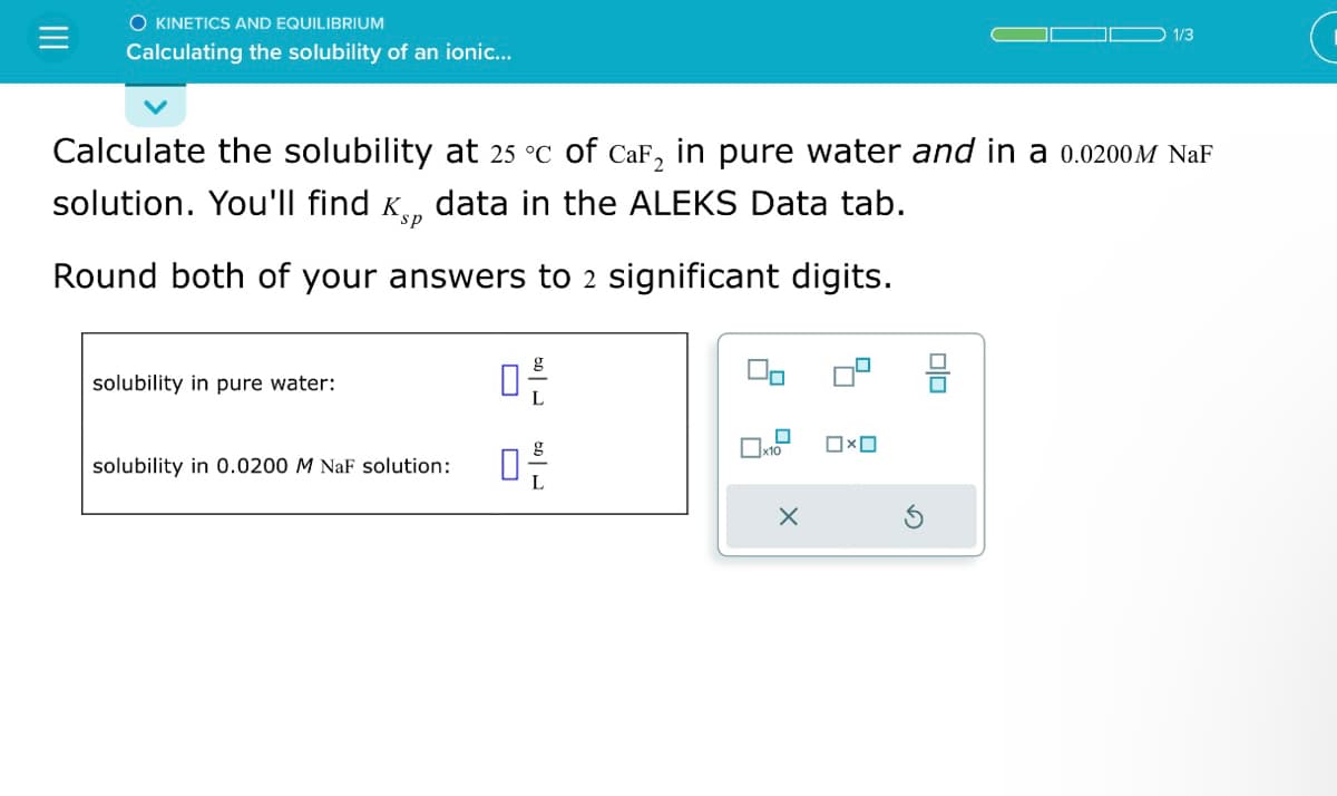 O KINETICS AND EQUILIBRIUM
Calculating the solubility of an ionic...
Calculate the solubility at 25 °c of CaF₂ in pure water and in a 0.0200M NaF
solution. You'll find ê data in the ALEKS Data tab.
sp
Round both of your answers to 2 significant digits.
solubility in pure water:
ㅁ은
solubility in 0.0200 M NaF solution: 0
60-
0
x10
X
0x0
1/3
00