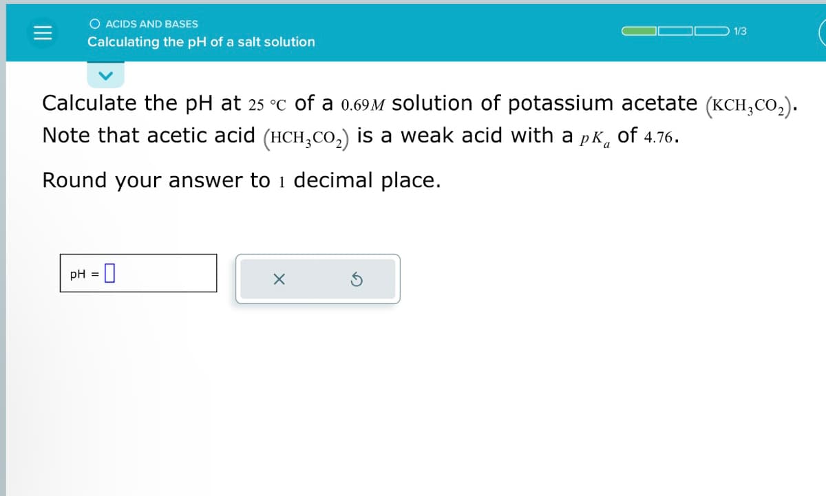 O ACIDS AND BASES
Calculating the pH of a salt solution
Calculate the pH at 25 °c of a 0.69M solution of potassium acetate (KCH,CO₂).
Note that acetic acid (HCH₂CO₂) is a weak acid with a pÃ of 4.76.
Round your answer to 1 decimal place.
pH = 0
1/3
X