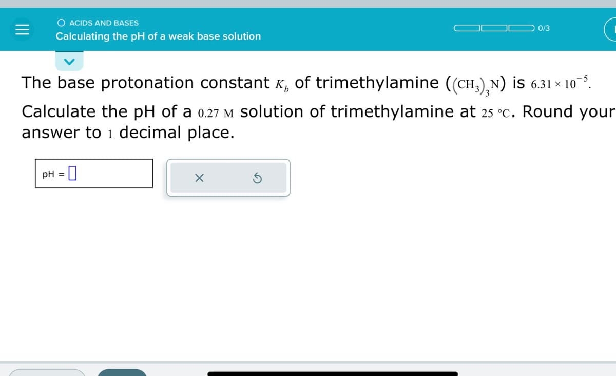 O ACIDS AND BASES
Calculating the pH of a weak base solution
0/3
The base protonation constant ₂ of trimethylamine ((CH³)²N) ¡S 6.31×10¯³.
Calculate the pH of a 0.27 M solution of trimethylamine at 25 °C. Round your
answer to 1 decimal place.
pH = 0
X