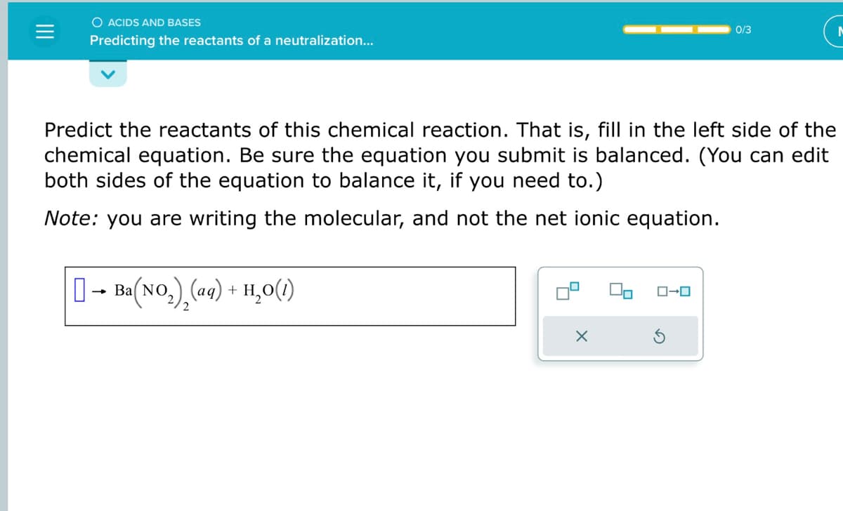O ACIDS AND BASES
Predicting the reactants of a neutralization...
0
Predict the reactants of this chemical reaction. That is, fill in the left side of the
chemical equation. Be sure the equation you submit is balanced. (You can edit
both sides of the equation to balance it, if you need to.)
Note: you are writing the molecular, and not the net ionic equation.
-
Ba(NO₂) (aq) + H₂O(1)
X
0/3
ローロ