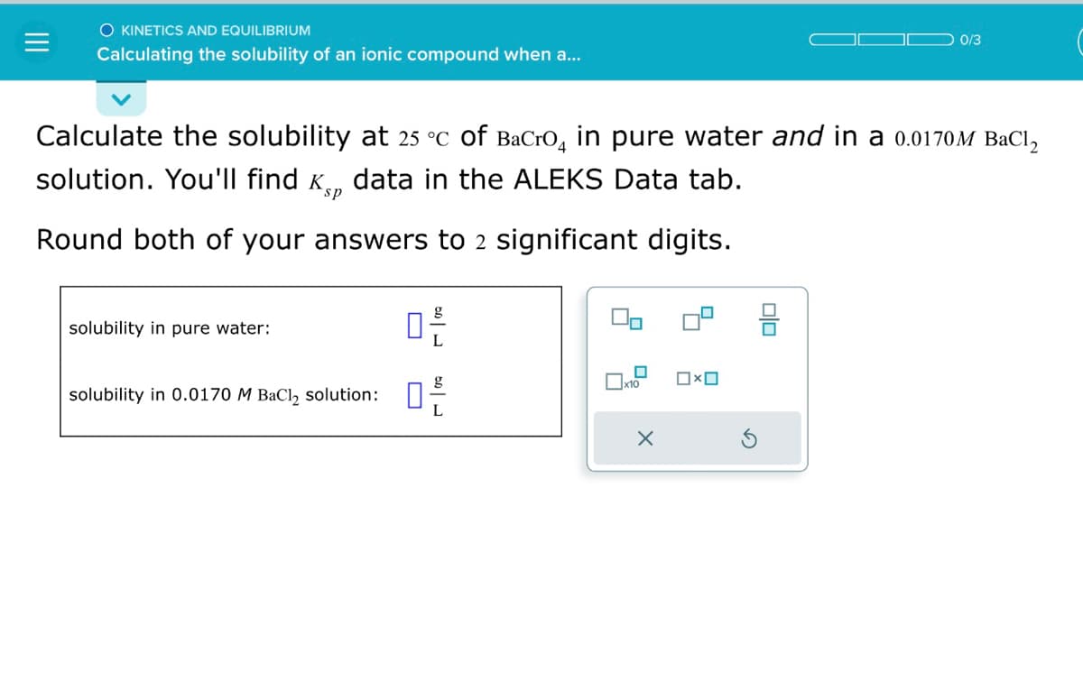 O KINETICS AND EQUILIBRIUM
Calculating the solubility of an ionic compound when a...
Calculate the solubility at 25 °c of BaCro in pure water and in a 0.0170M BaCl₂
solution. You'll find ê data in the ALEKS Data tab.
sp
Round both of your answers to 2 significant digits.
solubility in pure water:
17/0
solubility in 0.0170 M BaCl₂ solution: 0²/
0
x10
X
□ × ロ
0/3
8