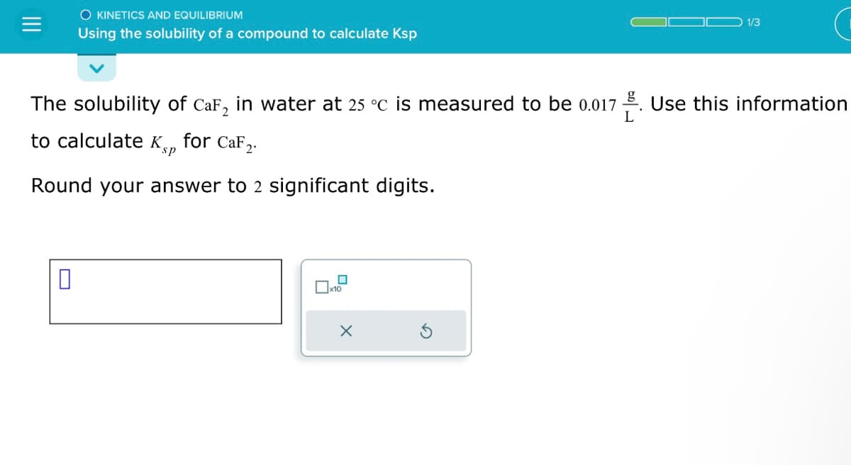 O KINETICS AND EQUILIBRIUM
Using the solubility of a compound to calculate Ksp
The solubility of CaF₂ in water at 25 °C is measured to be 0.017
L
to calculate Ksp
for CaF2.
Round your answer to 2 significant digits.
0
x10
X
1/3
Use this information