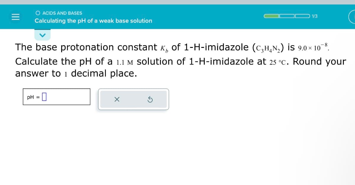 O ACIDS AND BASES
Calculating the pH of a weak base solution
1/3
The base protonation constant x, of 1-H-imidazole (c₂¹₂₂) is 9.0×10¯8.
Calculate the pH of a 1.1 m solution of 1-H-imidazole at 25 °c. Round your
answer to 1 decimal place.
pH =