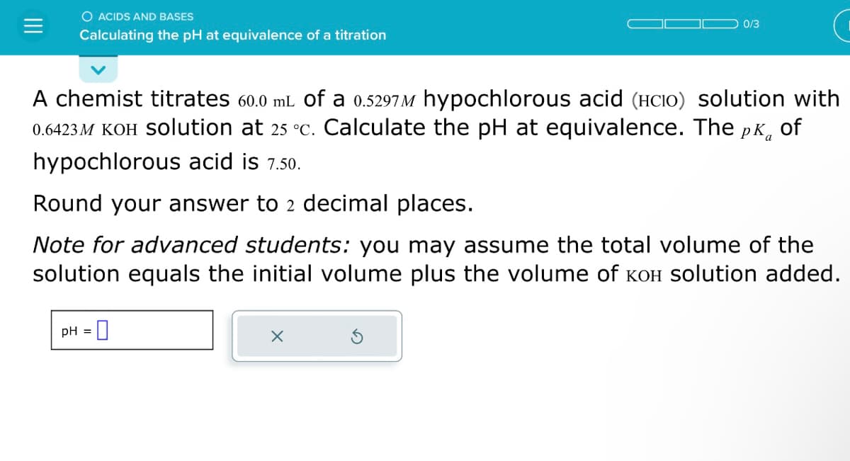 O ACIDS AND BASES
Calculating the pH at equivalence of a titration
0/3
A chemist titrates 60.0 mL of a 0.5297M hypochlorous acid (HCIO) solution with
0.6423M KOH Solution at 25 °c. Calculate the pH at equivalence. The pk of
hypochlorous acid is 7.50.
Round your answer to 2 decimal places.
Note for advanced students: you may assume the total volume of the
solution equals the initial volume plus the volume of кOH solution added.
pH = 0
X