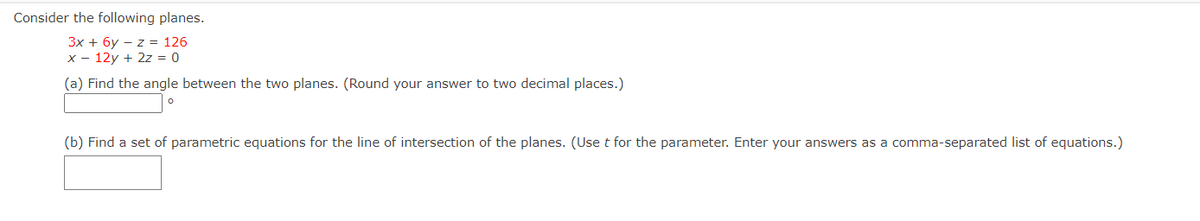 Consider the following planes.
3x + 6y – z = 126
x - 12y + 2z = 0
(a) Find the angle between the two planes. (Round your answer to two decimal places.)
(b) Find a set of parametric equations for the line of intersection of the planes. (Use t for the parameter. Enter your answers as a comma-separated list of equations.)
