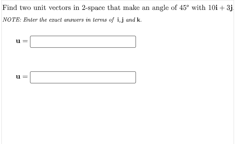 Find two unit vectors in 2-space that make an angle of 45° with 10i + 3j.
NOTE: Enter the exact answers in terms of i,j and k.
u
u =
||
