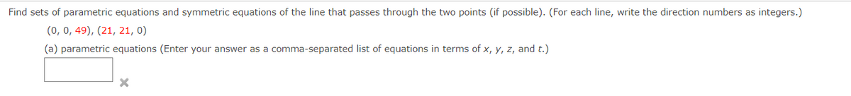 Find sets of parametric equations and symmetric equations of the line that passes through the two points (if possible). (For each line, write the direction numbers as integers.)
(0, 0, 49), (21, 21, 0)
(a) parametric equations (Enter your answer as a comma-separated list of equations in terms of x, Y, z, and t.)
