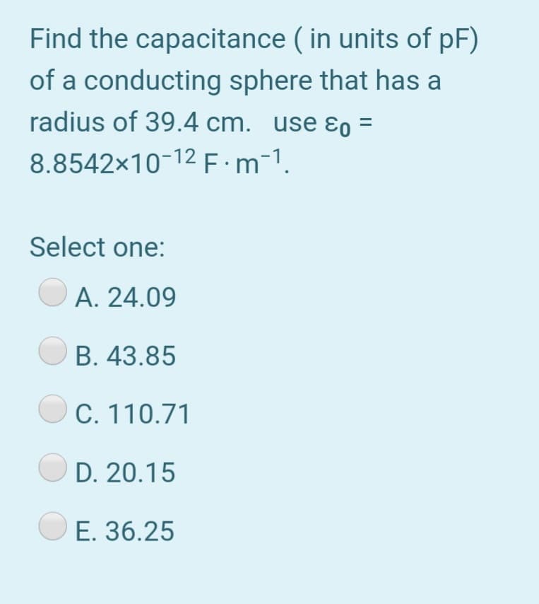 Find the capacitance ( in units of pF)
of a conducting sphere that has a
radius of 39.4 cm. use ɛo =
8.8542x10-12 F:m-1.
Select one:
A. 24.09
B. 43.85
C. 110.71
D. 20.15
E. 36.25

